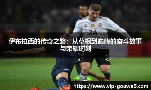 伊布拉西的传奇之路：从草根到巅峰的奋斗故事与荣耀时刻