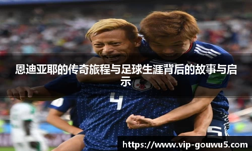 恩迪亚耶的传奇旅程与足球生涯背后的故事与启示